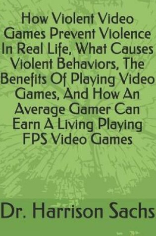 Cover of How Violent Video Games Prevent Violence In Real Life, What Causes Violent Behaviors, The Benefits Of Playing Video Games, And How An Average Gamer Can Earn A Living Playing FPS Video Games