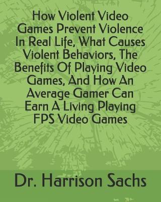 Book cover for How Violent Video Games Prevent Violence In Real Life, What Causes Violent Behaviors, The Benefits Of Playing Video Games, And How An Average Gamer Can Earn A Living Playing FPS Video Games