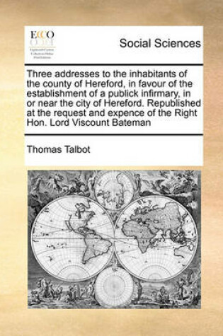 Cover of Three addresses to the inhabitants of the county of Hereford, in favour of the establishment of a publick infirmary, in or near the city of Hereford. Republished at the request and expence of the Right Hon. Lord Viscount Bateman