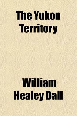 Book cover for The Yukon Territory; The Narrative of W.H. Dall, Leader of the Expeditions to Alaska in 1866-1868 the Narrative of an Exploration Made in 1887 in the Yukon District by George M. Dawson Extracts from the Report of an Exploration Made in 1896-1897, by Wm. Ogilvi