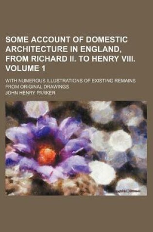 Cover of Some Account of Domestic Architecture in England, from Richard II. to Henry VIII. Volume 1; With Numerous Illustrations of Existing Remains from Original Drawings