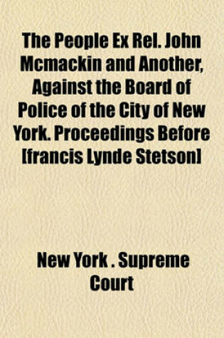 Cover of The People Ex Rel. John McMackin and Another, Against the Board of Police of the City of New York. Proceedings Before [Francis Lynde Stetson]