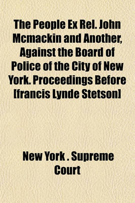 Book cover for The People Ex Rel. John McMackin and Another, Against the Board of Police of the City of New York. Proceedings Before [Francis Lynde Stetson]
