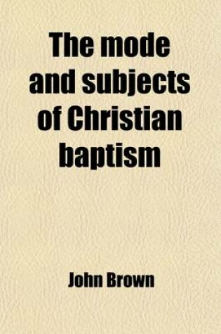 Cover of The Mode and Subjects of Christian Baptism; Delivered in the Presbyterian Church, Cazenovia, Lord's Days the 9th and 16th March, 1817 with Some Additions and Alterations