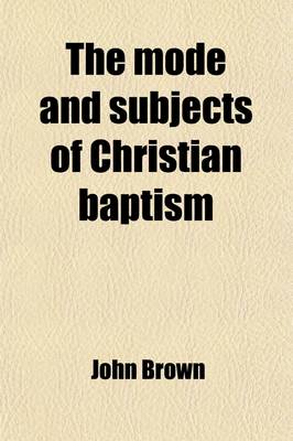 Book cover for The Mode and Subjects of Christian Baptism; Delivered in the Presbyterian Church, Cazenovia, Lord's Days the 9th and 16th March, 1817 with Some Additions and Alterations