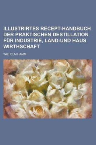 Cover of Illustrirtes Recept-Handbuch Der Praktischen Destillation Fur Industrie, Land-Und Haus Wirthschaft