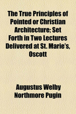 Cover of The True Principles of Pointed or Christian Architecture; Set Forth in Two Lectures Delivered at St. Marie's, Oscott