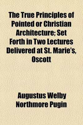 Book cover for The True Principles of Pointed or Christian Architecture; Set Forth in Two Lectures Delivered at St. Marie's, Oscott