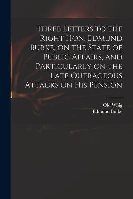 Book cover for Three Letters to the Right Hon. Edmund Burke, on the State of Public Affairs, and Particularly on the Late Outrageous Attacks on His Pension