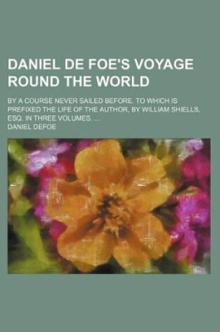 Cover of Daniel de Foe's Voyage Round the World; By a Course Never Sailed Before. to Which Is Prefixed the Life of the Author, by William Shiells, Esq. in Three Volumes.