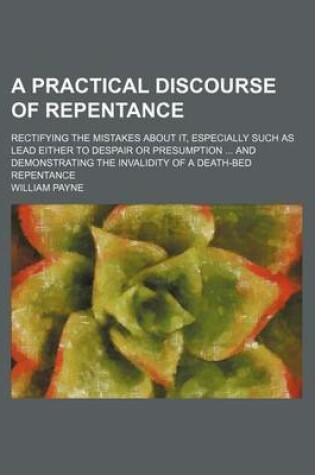 Cover of A Practical Discourse of Repentance; Rectifying the Mistakes about It, Especially Such as Lead Either to Despair or Presumption and Demonstrating the Invalidity of a Death-Bed Repentance