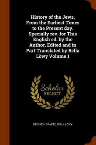 Cover of History of the Jews, from the Earliest Times to the Present Day. Specially REV. for This English Ed. by the Author. Edited and in Part Translated by Bella Lowy Volume 1