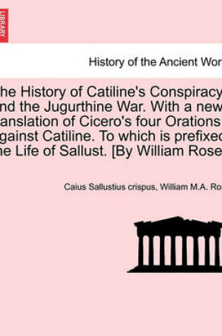 Cover of The History of Catiline's Conspiracy, and the Jugurthine War. with a New Translation of Cicero's Four Orations Against Catiline. to Which Is Prefixed, the Life of Sallust. [By William Rose.]