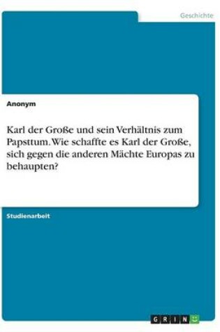 Cover of Karl der Grosse und sein Verhaltnis zum Papsttum. Wie schaffte es Karl der Grosse, sich gegen die anderen Machte Europas zu behaupten?