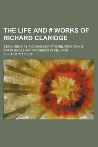 Cover of The Life and # Works of Richard Claridge; Being Memoirs and Manuscripts Relating to His Experiences and Progress in Religion