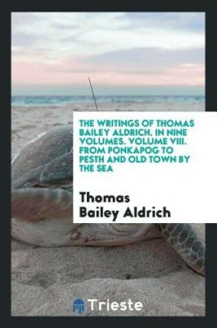 Cover of The Writings of Thomas Bailey Aldrich. in Nine Volumes. Volume VIII. from Ponkapog to Pesth and Old Town by the Sea