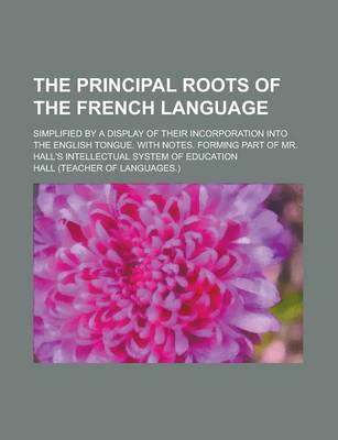 Book cover for The Principal Roots of the French Language; Simplified by a Display of Their Incorporation Into the English Tongue. with Notes. Forming Part of Mr. Hall's Intellectual System of Education