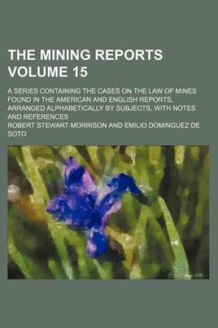 Cover of The Mining Reports; A Series Containing the Cases on the Law of Mines Found in the American and English Reports, Arranged Alphabetically by Subjects, with Notes and References Volume 15