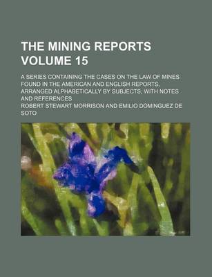 Book cover for The Mining Reports; A Series Containing the Cases on the Law of Mines Found in the American and English Reports, Arranged Alphabetically by Subjects, with Notes and References Volume 15