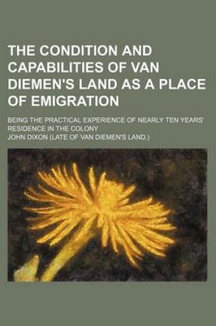 Cover of The Condition and Capabilities of Van Diemen's Land as a Place of Emigration; Being the Practical Experience of Nearly Ten Years' Residence in the Colony