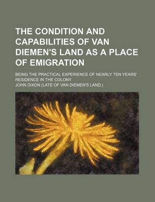 Book cover for The Condition and Capabilities of Van Diemen's Land as a Place of Emigration; Being the Practical Experience of Nearly Ten Years' Residence in the Colony