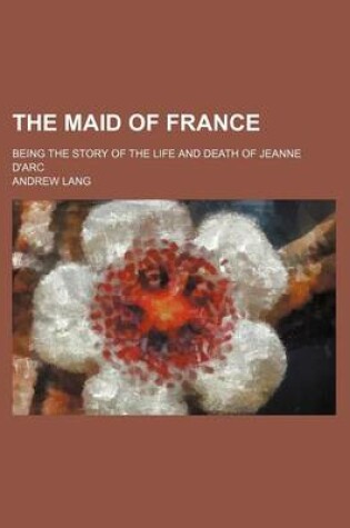 Cover of The Maid of France; Being the Story of the Life and Death of Jeanne D'Arc