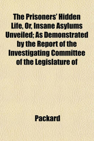 Cover of The Prisoners' Hidden Life, Or, Insane Asylums Unveiled; As Demonstrated by the Report of the Investigating Committee of the Legislature of