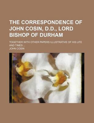 Book cover for The Correspondence of John Cosin, D.D., Lord Bishop of Durham; Together with Other Papers Illustrative of His Life and Times