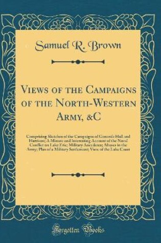 Cover of Views of the Campaigns of the North-Western Army, &C: Comprising Sketches of the Campaigns of Generals Hull and Harrison; A Minute and Interesting Account of the Naval Conflict on Lake Erie; Military Anecdotes; Abuses in the Army; Plan of a Military Settl