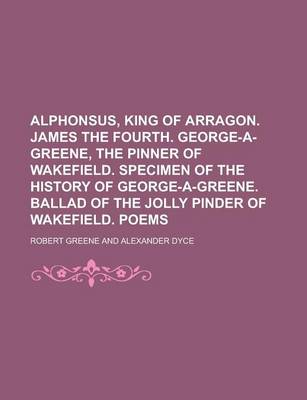 Book cover for Alphonsus, King of Arragon. James the Fourth. George-A-Greene, the Pinner of Wakefield. Specimen of the History of George-A-Greene. Ballad of the Jolly Pinder of Wakefield. Poems