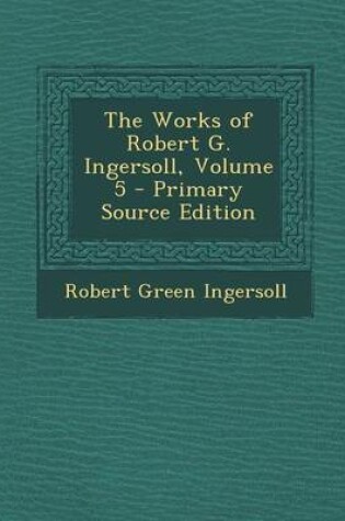 Cover of The Works of Robert G. Ingersoll, Volume 5 - Primary Source Edition