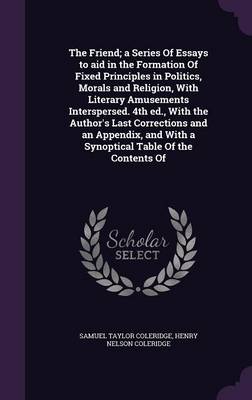 Book cover for The Friend; A Series of Essays to Aid in the Formation of Fixed Principles in Politics, Morals and Religion, with Literary Amusements Interspersed. 4th Ed., with the Author's Last Corrections and an Appendix, and with a Synoptical Table of the Contents of