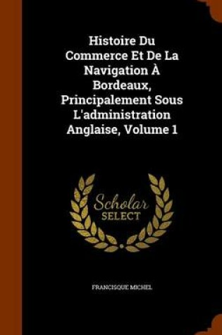 Cover of Histoire Du Commerce Et De La Navigation À Bordeaux, Principalement Sous L'administration Anglaise, Volume 1