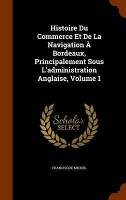 Book cover for Histoire Du Commerce Et De La Navigation À Bordeaux, Principalement Sous L'administration Anglaise, Volume 1