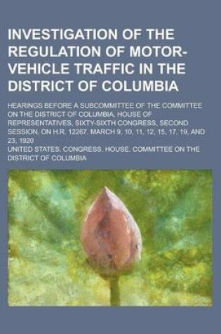 Cover of Investigation of the Regulation of Motor-Vehicle Traffic in the District of Columbia; Hearings Before a Subcommittee of the Committee on the District of Columbia, House of Representatives, Sixty-Sixth Congress, Second Session, on H.R.