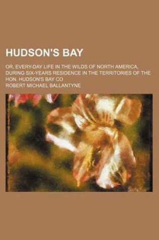 Cover of Hudson's Bay; Or, Every-Day Life in the Wilds of North America, During Six-Years Residence in the Territories of the Hon. Hudson's Bay Co