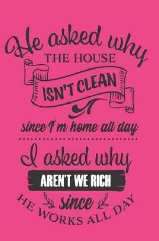 Cover of 'He asked why the House isn't Clean Since I'm Home All Day, I asked Why aren't we Rich Since he Works All Day!'