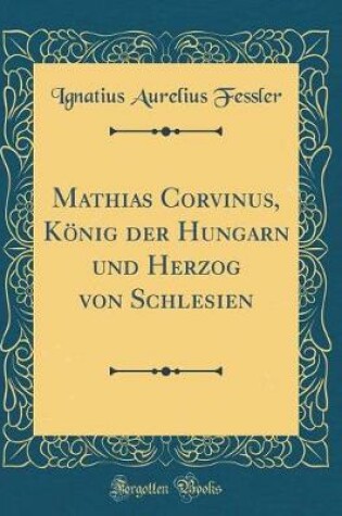 Cover of Mathias Corvinus, König Der Hungarn Und Herzog Von Schlesien (Classic Reprint)