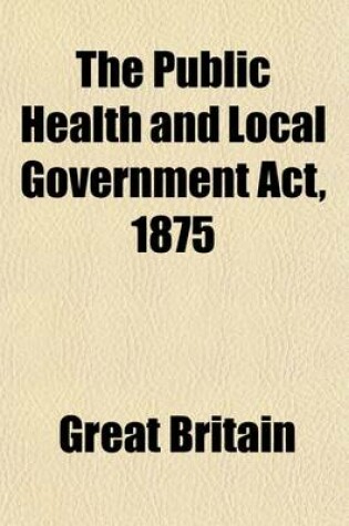 Cover of The Public Health and Local Government ACT, 1875; (38 & 39 Vic. Cap. 55) and the Statutes Incorporated Therewith, with Short Explanatory Notes