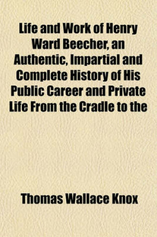 Cover of Life and Work of Henry Ward Beecher, an Authentic, Impartial and Complete History of His Public Career and Private Life from the Cradle to the