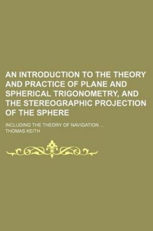 Cover of An Introduction to the Theory and Practice of Plane and Spherical Trigonometry, and the Stereographic Projection of the Sphere; Including the Theory of Navigation ...