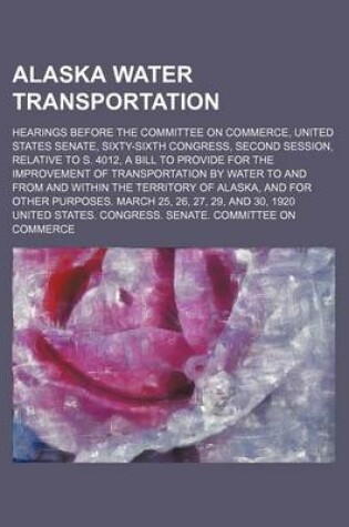 Cover of Alaska Water Transportation; Hearings Before the Committee on Commerce, United States Senate, Sixty-Sixth Congress, Second Session, Relative to S. 4012, a Bill to Provide for the Improvement of Transportation by Water to and from and Within the Territory o