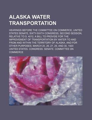 Book cover for Alaska Water Transportation; Hearings Before the Committee on Commerce, United States Senate, Sixty-Sixth Congress, Second Session, Relative to S. 4012, a Bill to Provide for the Improvement of Transportation by Water to and from and Within the Territory o