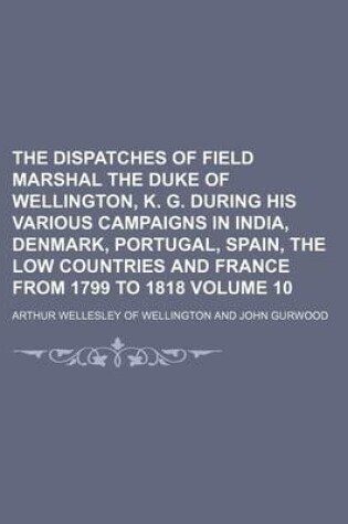 Cover of The Dispatches of Field Marshal the Duke of Wellington, K. G. During His Various Campaigns in India, Denmark, Portugal, Spain, the Low Countries and France from 1799 to 1818 Volume 10