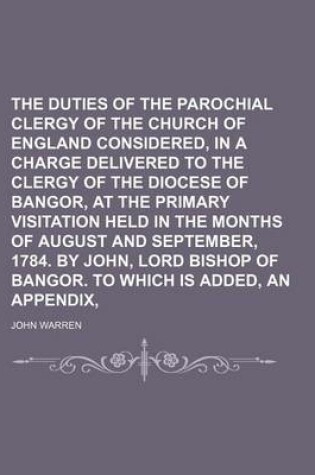 Cover of The Duties of the Parochial Clergy of the Church of England Considered, in a Charge Delivered to the Clergy of the Diocese of Bangor, at the Primary Visitation Held in the Months of August and September, 1784. by John, Lord Bishop of Bangor. to Which Is