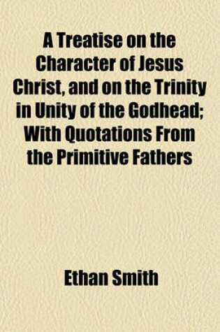 Cover of A Treatise on the Character of Jesus Christ, and on the Trinity in Unity of the Godhead; With Quotations from the Primitive Fathers