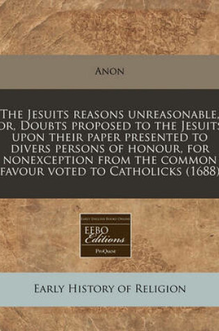 Cover of The Jesuits Reasons Unreasonable, Or, Doubts Proposed to the Jesuits Upon Their Paper Presented to Divers Persons of Honour, for Nonexception from the Common Favour Voted to Catholicks (1688)