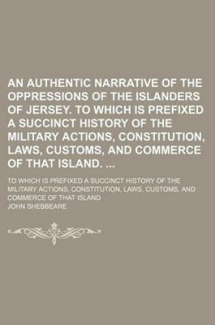 Cover of An Authentic Narrative of the Oppressions of the Islanders of Jersey. to Which Is Prefixed a Succinct History of the Military Actions, Constitution, Laws, Customs, and Commerce of That Island.; To Which Is Prefixed a Succinct History of the Military Actio