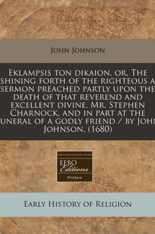 Cover of Eklampsis Ton Dikaion, Or, the Shining Forth of the Righteous a Sermon Preached Partly Upon the Death of That Reverend and Excellent Divine, Mr. Stephen Charnock, and in Part at the Funeral of a Godly Friend / By John Johnson. (1680)