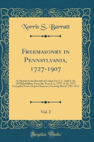 Cover of Freemasonry in Pennsylvania, 1727-1907, Vol. 2: As Shown by the Records of Lodge No; 2, F. And A. M. Of Philadelphia, From the Year A. L. 5757, A. D. 1757, Compiled From Original Sources; Covering Period 1781-1813 (Classic Reprint)